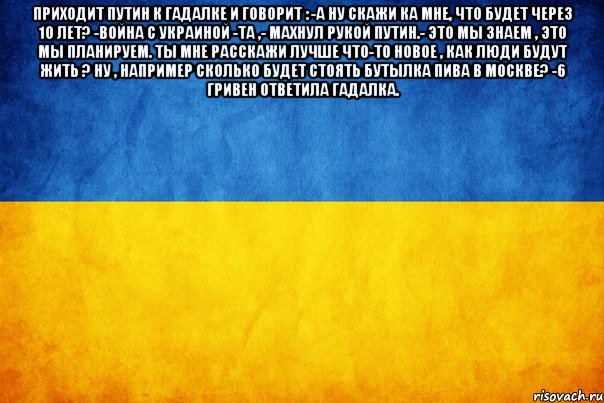 Приходит Путин к гадалке и говорит : -А ну скажи ка мне, что будет через 10 лет? -Война с Украиной -Та ,- махнул рукой Путин.- это мы знаем , это мы планируем. Ты мне расскажи лучше что-то новое , как люди будут жить ? Ну , например сколько будет стоять бутылка пива в Москве? -6 гривен ответила гадалка. 