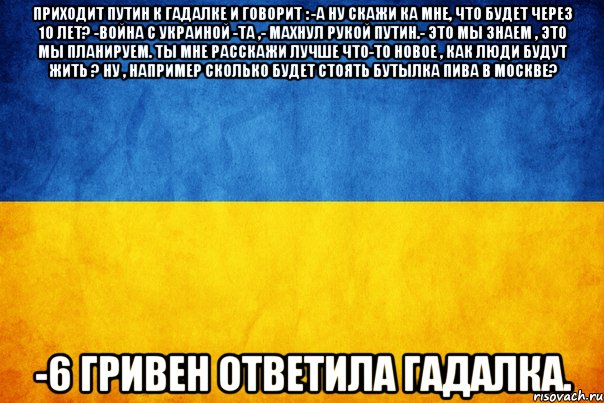 Приходит Путин к гадалке и говорит : -А ну скажи ка мне, что будет через 10 лет? -Война с Украиной -Та ,- махнул рукой Путин.- это мы знаем , это мы планируем. Ты мне расскажи лучше что-то новое , как люди будут жить ? Ну , например сколько будет стоять бутылка пива в Москве? -6 гривен ответила гадалка.