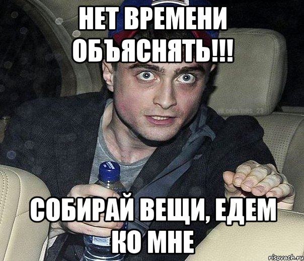 НЕт времени обЪяснять!!! Собирай вещи, едем ко мне