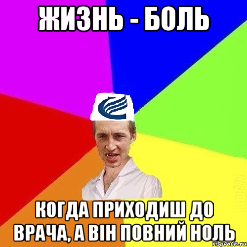 Жизнь - боль когда приходиш до врача, а він повний ноль