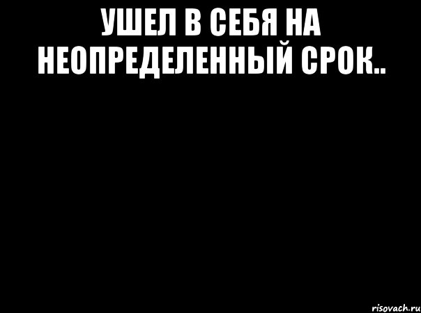 Ушел в себя на неопределенный срок.. 