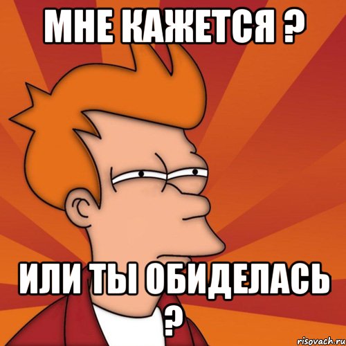 Мне кажется ? Или ты обиделась ?