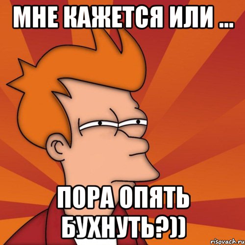 Мне кажется или ... Пора опять бухнуть?))