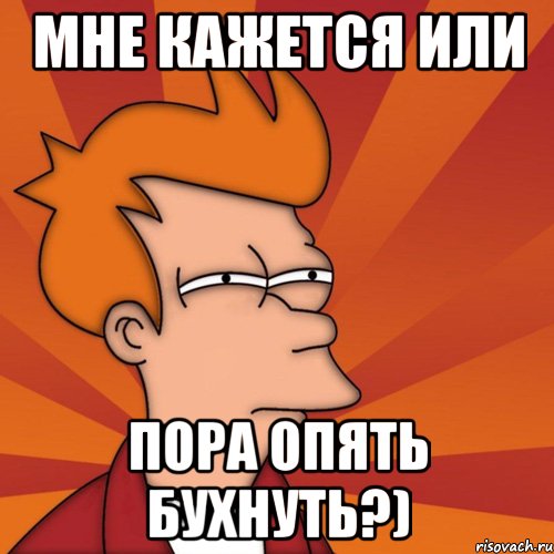 Мне кажется или Пора опять бухнуть?)