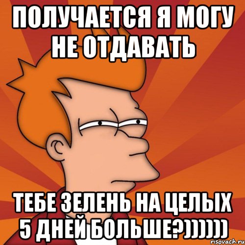 ПОЛУЧАЕТСЯ Я МОГУ НЕ ОТДАВАТЬ ТЕБЕ ЗЕЛЕНЬ НА ЦЕЛЫХ 5 ДНЕЙ БОЛЬШЕ?))))))