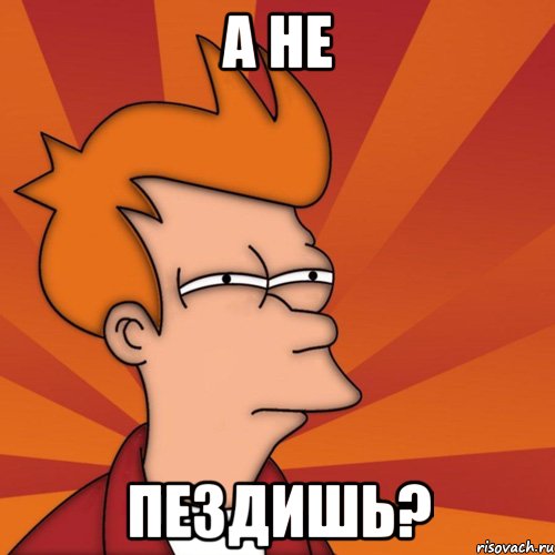 а не пездишь?