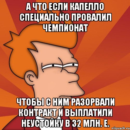 А что если Капелло специально провалил чемпионат чтобы с ним разорвали контракт и выплатили неустойку в 32 млн. е.