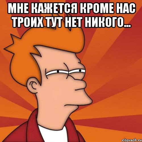 Мне кажется кроме нас троих тут нет никого... 