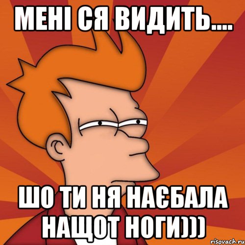 Мені ся видить.... шо ти ня наєбала нащот ноги)))