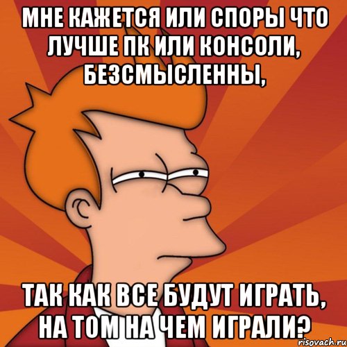 МНЕ КАЖЕТСЯ ИЛИ СПОРЫ ЧТО ЛУЧШЕ ПК ИЛИ КОНСОЛИ, БЕЗСМЫСЛЕННЫ, ТАК КАК ВСЕ БУДУТ ИГРАТЬ, НА ТОМ НА ЧЕМ ИГРАЛИ?