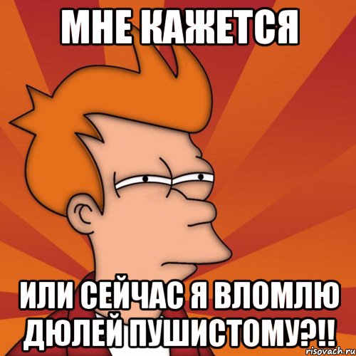 Мне кажется или сейчас я вломлю дюлей пушистому?!!, Мем Мне кажется или (Фрай Футурама)