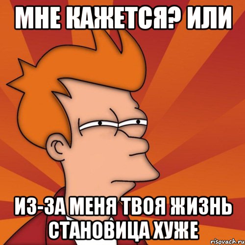 Мне кажется? Или Из-за меня твоя жизнь становица хуже, Мем Мне кажется или (Фрай Футурама)