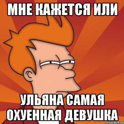 МНЕ КАЖЕТСЯ ИЛИ УЛЬЯНА САМАЯ ОХУЕННАЯ ДЕВУШКА, Мем Мне кажется или (Фрай Футурама)