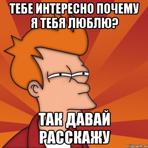 Тебе интересно почему я тебя люблю? Так давай расскажу, Мем Мне кажется или (Фрай Футурама)