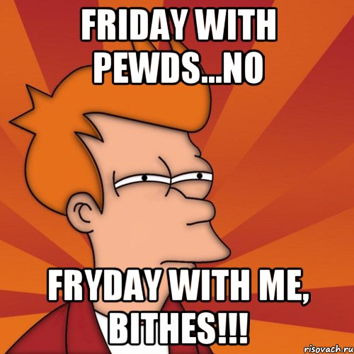friday with pewds...NO FryDay with me, bithes!!!, Мем Мне кажется или (Фрай Футурама)