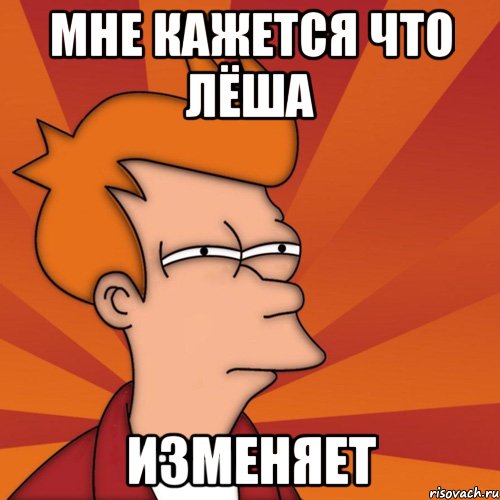 мне кажется что Лёша изменяет, Мем Мне кажется или (Фрай Футурама)