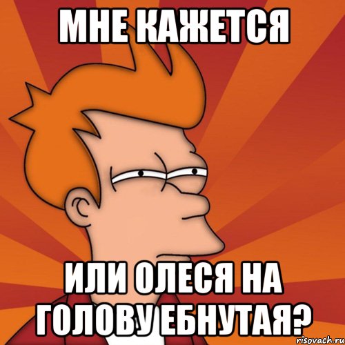 Мне кажется или Олеся на голову ебнутая?, Мем Мне кажется или (Фрай Футурама)