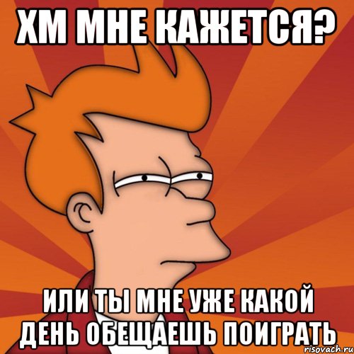 Хм мне кажется? Или ты мне уже какой день обещаешь поиграть, Мем Мне кажется или (Фрай Футурама)