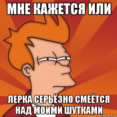 мне кажется или лерка серьёзно смеётся над моими шутками, Мем Мне кажется или (Фрай Футурама)