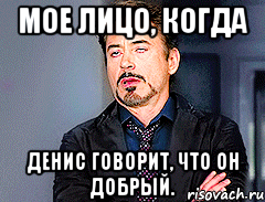 Мое лицо, когда Денис говорит, что он добрый.