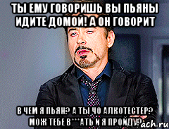 ты ему говоришь вы пьяны идите домой! а он говорит в чем я пьян? а ты чо алкотестер? мож тебе в***ать и я пройду?
