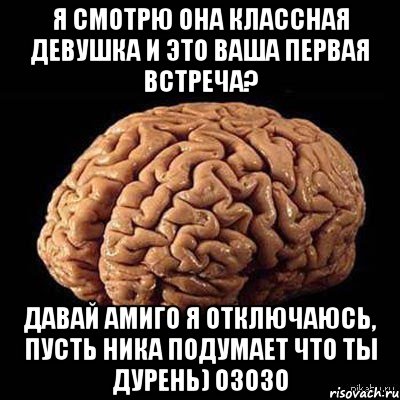 Я смотрю она классная девушка и это ваша первая встреча? Давай Амиго я отключаюсь, пусть Ника подумает что ты дурень) озозо