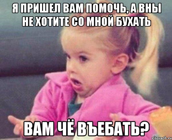 Я пришел вам помочь, а вны не хотите со мной бухать Вам чё въебать?, Мем  Ты говоришь (девочка возмущается)