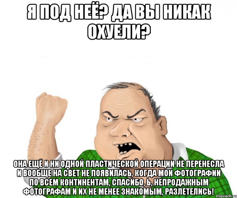 Я под неё? Да вы никак охуели? Она ещё и ни одной пластической операции не перенесла и вообще на свет не появилась, когда мои фотографии по всем континентам, спасибо, Ь, непродажным фотографам и их не менее знакомым, разлетелись!, Мем мужик