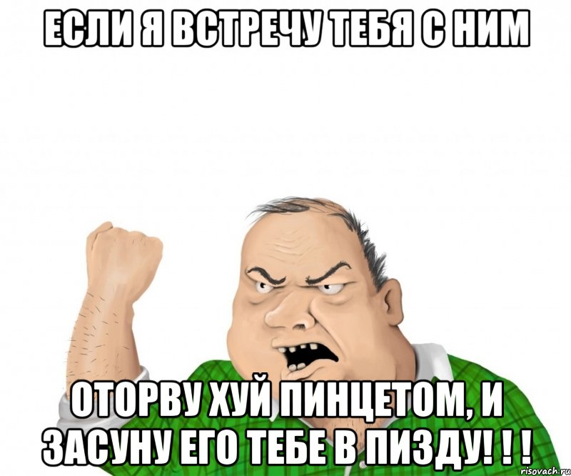 если я встречу тебя с ним оторву хуй пинцетом, и засуну его тебе в пизду! ! !