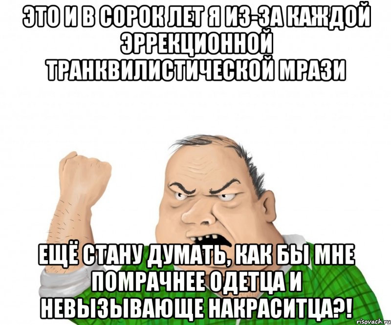 Это и в сорок лет я из-за каждой эррекционной транквилистической мрази ещё стану думать, как бы мне помрачнее одетца и невызывающе накраситца?!, Мем мужик