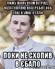Лижу жопу всім пітряд, підставляю всіх рєбят,ось таке я умне стало Поки не схопив в єбало
