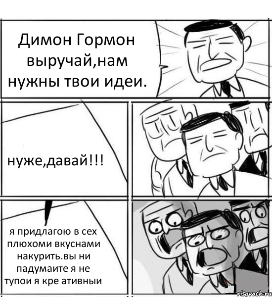 Димон Гормон выручай,нам нужны твои идеи. нуже,давай!!! я придлагою в сех плюхоми вкуснами накурить.вы ни падумаите я не тупои я кре ативныи