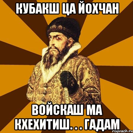 кубакш ца йохчан войскаш ма кхехитиш. . . Гадам, Мем Не царское это дело