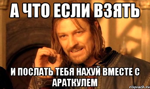 А что если взять И послать тебя нахуй вместе с араткулем, Мем Нельзя просто так взять и (Боромир мем)