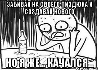 забивай на своего пиздюка и создавай нового но я же... качался...