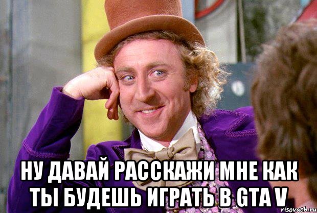  Ну давай расскажи мне как ты будешь играть в GTA V, Мем Ну давай расскажи (Вилли Вонка)