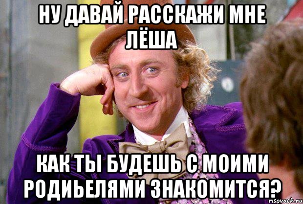 ну давай расскажи мне Лёша как ты будешь с моими родиьелями знакомится?, Мем Ну давай расскажи (Вилли Вонка)