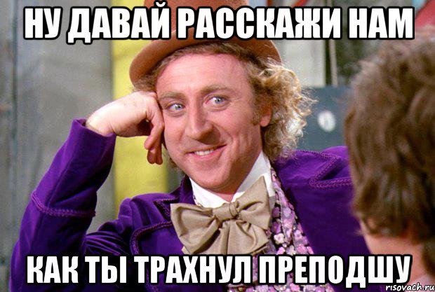Ну давай расскажи нам Как ты трахнул преподшу, Мем Ну давай расскажи (Вилли Вонка)