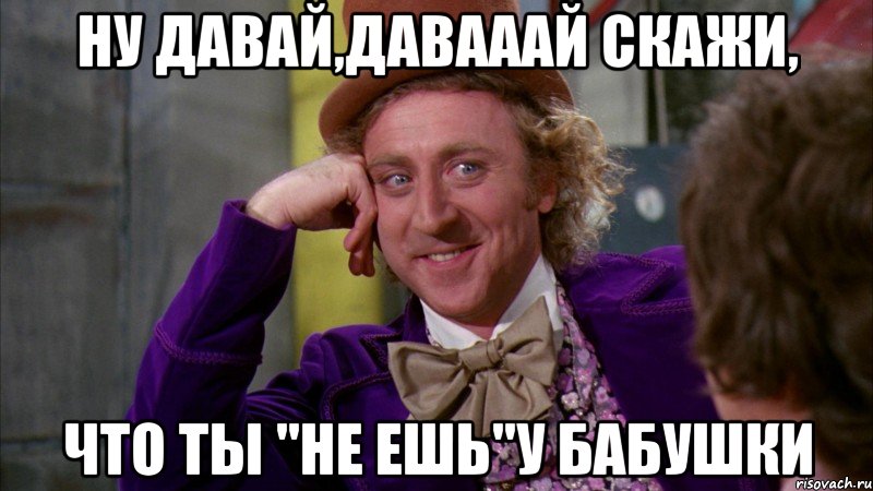 Ну давай,давааай скажи, Что ты "Не ешь"у бабушки