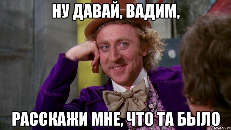 Ну давай, Вадим, расскажи мне, что та было, Мем Ну давай расскажи (Вилли Вонка)