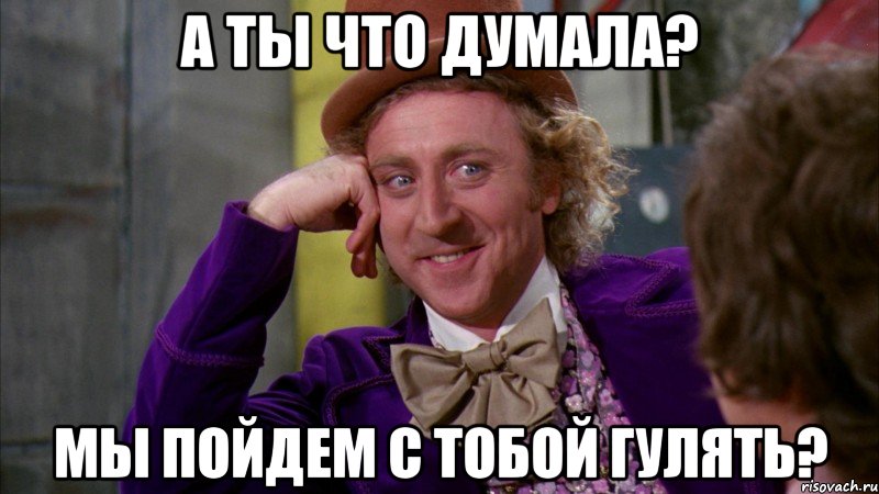 А ты что думала? Мы пойдем с тобой гулять?