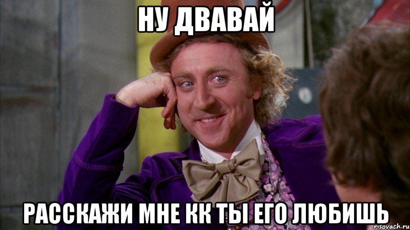 ну двавай расскажи мне кк ты его любишь, Мем Ну давай расскажи (Вилли Вонка)