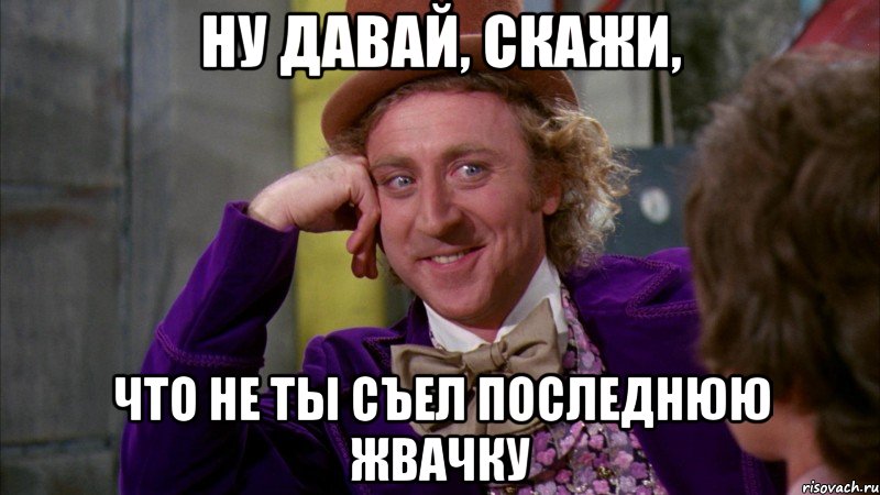 Ну давай, скажи, Что не ты съел последнюю жвачку