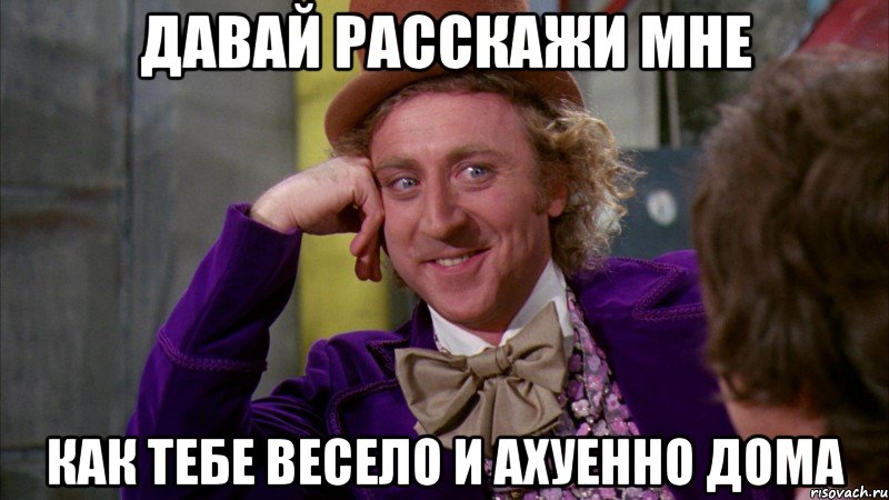 Давай расскажи мне Как тебе весело и ахуенно дома, Мем Ну давай расскажи (Вилли Вонка)