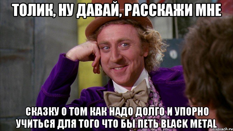 Толик, ну давай, расскажи мне сказку о том как надо долго и упорно учиться для того что бы петь Black Metal, Мем Ну давай расскажи (Вилли Вонка)