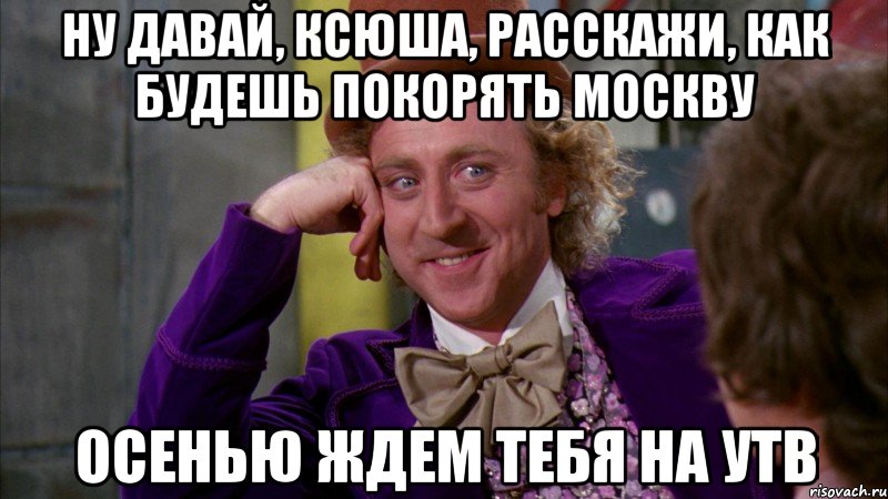 Ну давай, Ксюша, расскажи, как будешь покорять Москву осенью ждем тебя на УТВ, Мем Ну давай расскажи (Вилли Вонка)