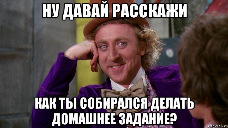 Ну давай расскажи как ты собирался делать домашнее задание?, Мем Ну давай расскажи (Вилли Вонка)