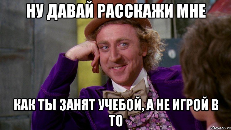 Ну давай расскажи мне Как ты занят учебой, а не игрой в ТО, Мем Ну давай расскажи (Вилли Вонка)