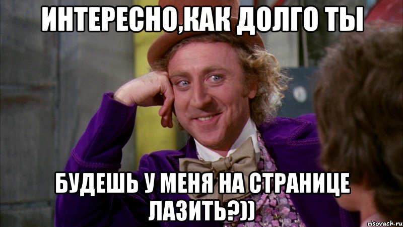 Интересно,как долго ты будешь у меня на странице лазить?))
