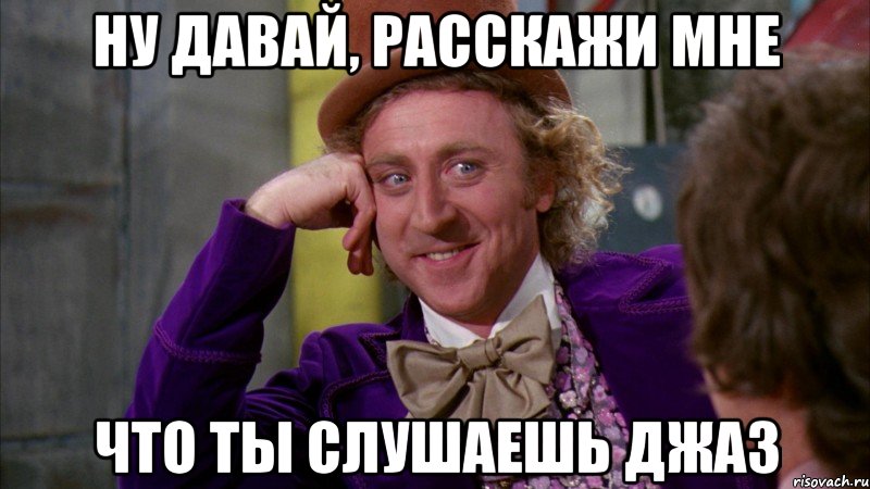 ну давай, расскажи мне что ты слушаешь джаз, Мем Ну давай расскажи (Вилли Вонка)